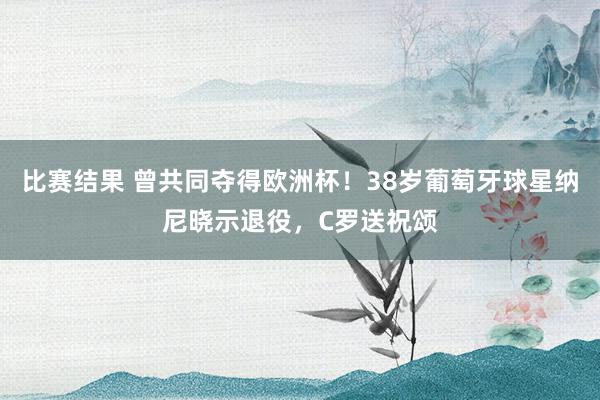 比赛结果 曾共同夺得欧洲杯！38岁葡萄牙球星纳尼晓示退役，C罗送祝颂