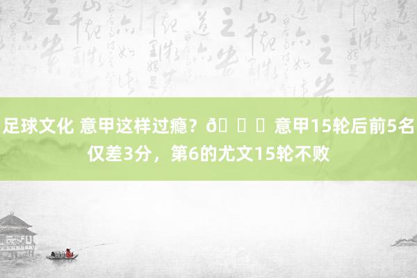 足球文化 意甲这样过瘾？😏意甲15轮后前5名仅差3分，第6的尤文15轮不败