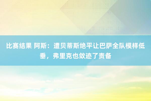 比赛结果 阿斯：遭贝蒂斯绝平让巴萨全队模样低垂，弗里克也敛迹了责备