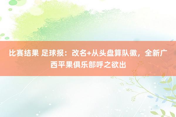 比赛结果 足球报：改名+从头盘算队徽，全新广西平果俱乐部呼之欲出