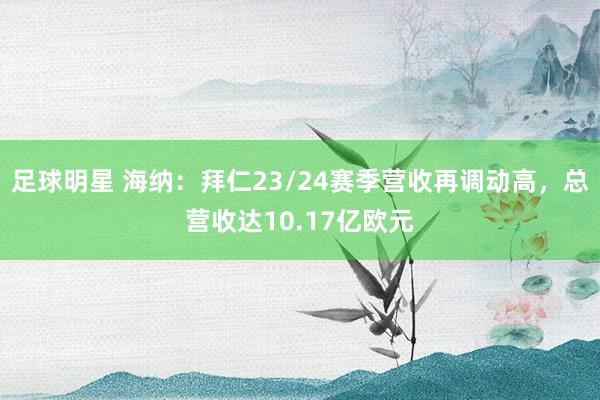 足球明星 海纳：拜仁23/24赛季营收再调动高，总营收达10.17亿欧元