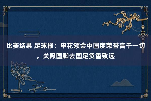 比赛结果 足球报：申花领会中国度荣誉高于一切，关照国脚去国足负重致远