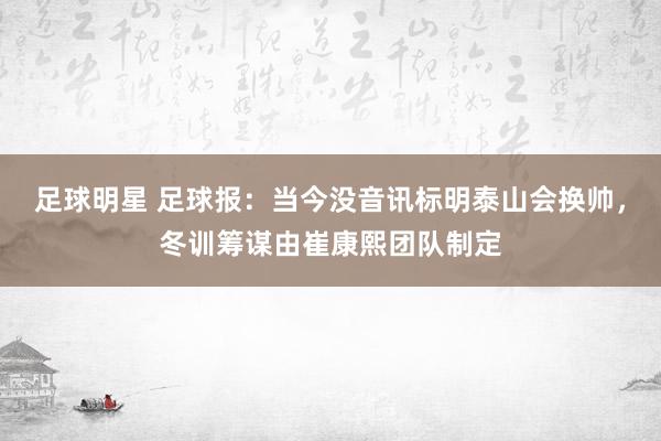 足球明星 足球报：当今没音讯标明泰山会换帅，冬训筹谋由崔康熙团队制定