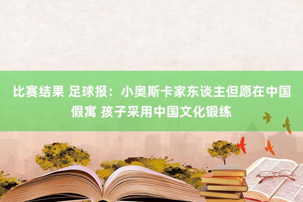 比赛结果 足球报：小奥斯卡家东谈主但愿在中国假寓 孩子采用中国文化锻练