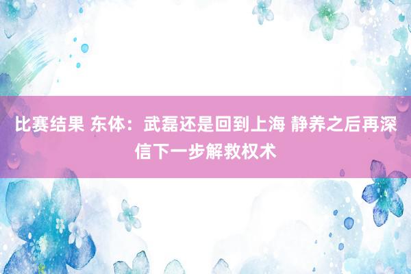 比赛结果 东体：武磊还是回到上海 静养之后再深信下一步解救权术