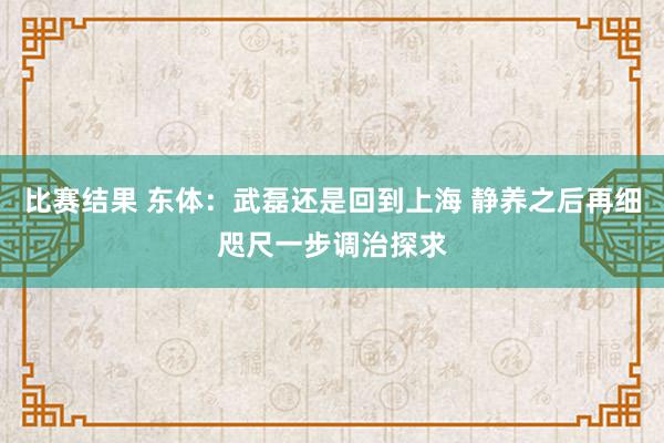 比赛结果 东体：武磊还是回到上海 静养之后再细咫尺一步调治探求