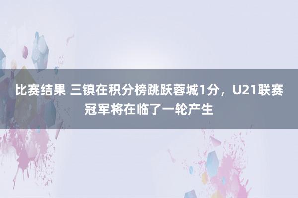 比赛结果 三镇在积分榜跳跃蓉城1分，U21联赛冠军将在临了一轮产生