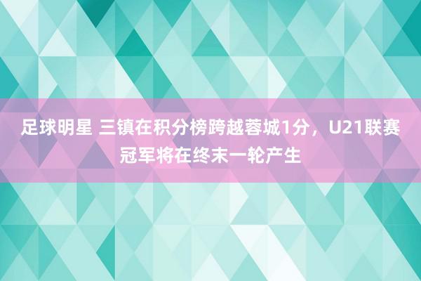 足球明星 三镇在积分榜跨越蓉城1分，U21联赛冠军将在终末一轮产生