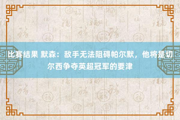 比赛结果 默森：敌手无法阻碍帕尔默，他将是切尔西争夺英超冠军的要津