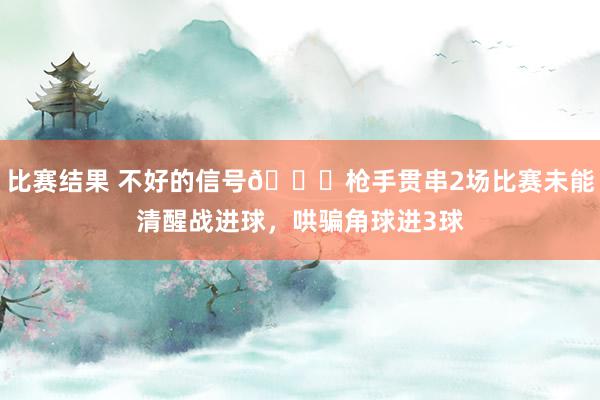 比赛结果 不好的信号😕枪手贯串2场比赛未能清醒战进球，哄骗角球进3球