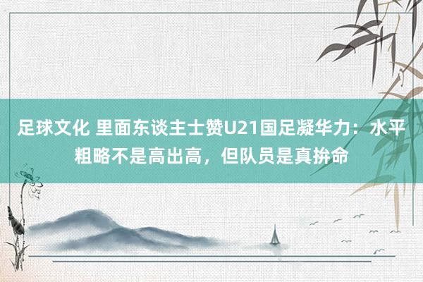 足球文化 里面东谈主士赞U21国足凝华力：水平粗略不是高出高，但队员是真拚命