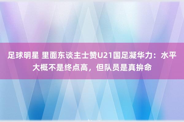 足球明星 里面东谈主士赞U21国足凝华力：水平大概不是终点高，但队员是真拚命