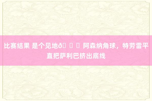 比赛结果 是个见地😂阿森纳角球，特劳雷平直把萨利巴挤出底线