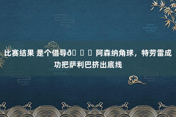 比赛结果 是个倡导😂阿森纳角球，特劳雷成功把萨利巴挤出底线