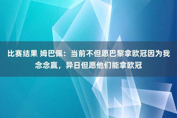 比赛结果 姆巴佩：当前不但愿巴黎拿欧冠因为我念念赢，异日但愿他们能拿欧冠