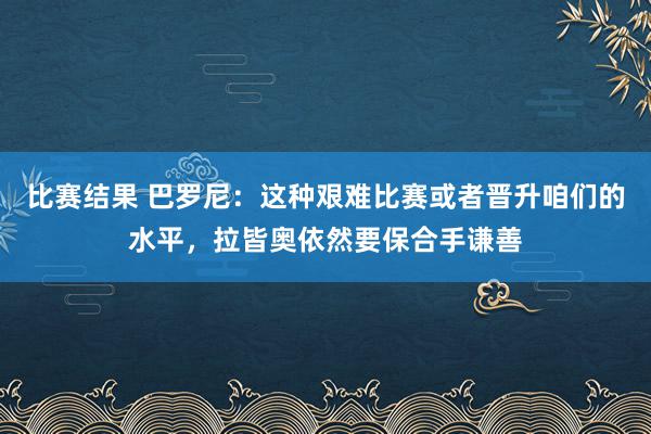 比赛结果 巴罗尼：这种艰难比赛或者晋升咱们的水平，拉皆奥依然要保合手谦善