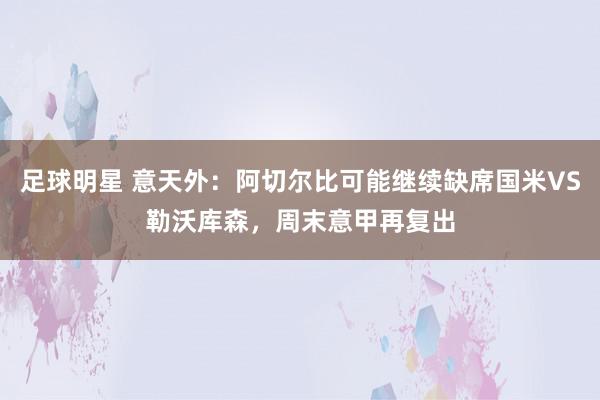 足球明星 意天外：阿切尔比可能继续缺席国米VS勒沃库森，周末意甲再复出