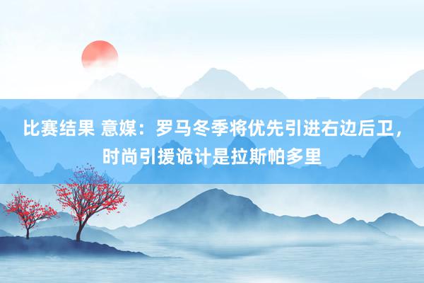 比赛结果 意媒：罗马冬季将优先引进右边后卫，时尚引援诡计是拉斯帕多里