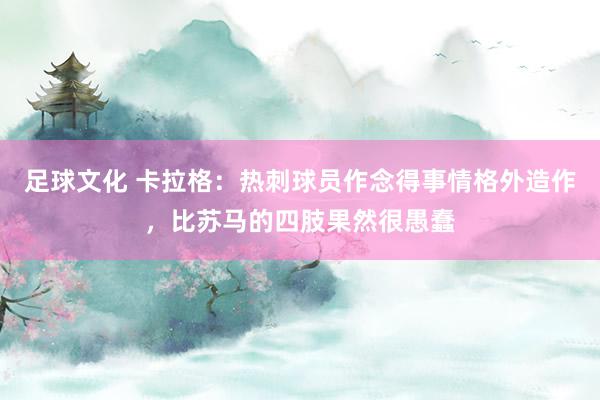 足球文化 卡拉格：热刺球员作念得事情格外造作，比苏马的四肢果然很愚蠢