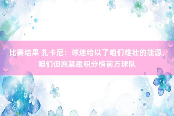 比赛结果 扎卡尼：球迷给以了咱们雄壮的能源，咱们但愿紧跟积分榜前方球队