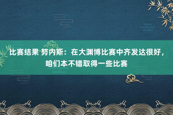 比赛结果 努内斯：在大渊博比赛中齐发达很好，咱们本不错取得一些比赛