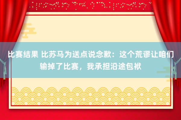 比赛结果 比苏马为送点说念歉：这个荒谬让咱们输掉了比赛，我承担沿途包袱