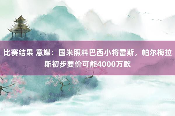 比赛结果 意媒：国米照料巴西小将雷斯，帕尔梅拉斯初步要价可能4000万欧