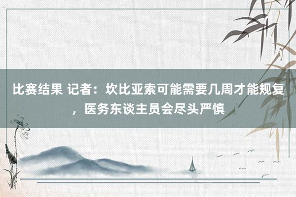 比赛结果 记者：坎比亚索可能需要几周才能规复，医务东谈主员会尽头严慎