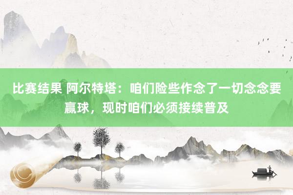 比赛结果 阿尔特塔：咱们险些作念了一切念念要赢球，现时咱们必须接续普及