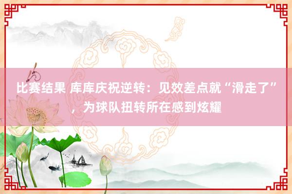 比赛结果 库库庆祝逆转：见效差点就“滑走了”，为球队扭转所在感到炫耀