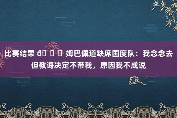 比赛结果 👀姆巴佩道缺席国度队：我念念去但教诲决定不带我，原因我不成说