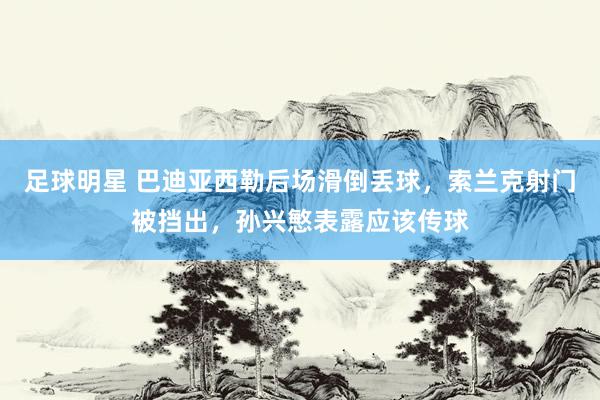 足球明星 巴迪亚西勒后场滑倒丢球，索兰克射门被挡出，孙兴慜表露应该传球