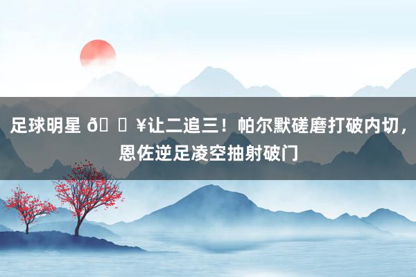 足球明星 💥让二追三！帕尔默磋磨打破内切，恩佐逆足凌空抽射破门