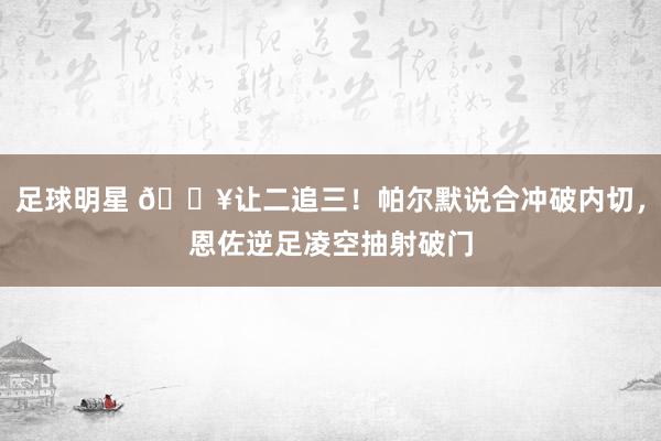 足球明星 💥让二追三！帕尔默说合冲破内切，恩佐逆足凌空抽射破门