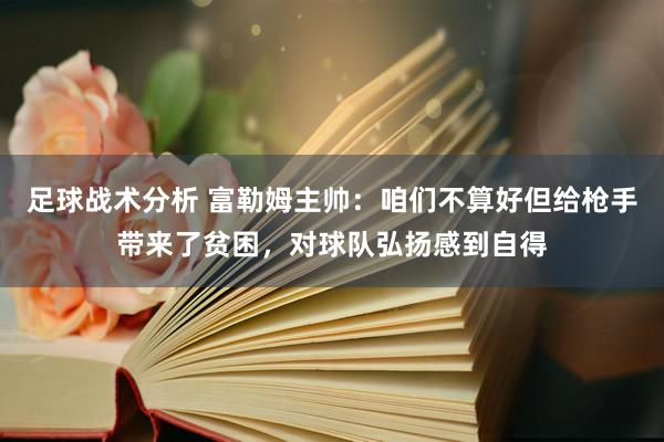 足球战术分析 富勒姆主帅：咱们不算好但给枪手带来了贫困，对球队弘扬感到自得