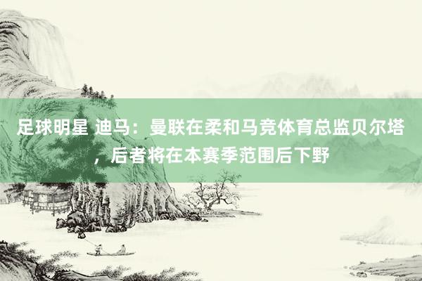 足球明星 迪马：曼联在柔和马竞体育总监贝尔塔，后者将在本赛季范围后下野