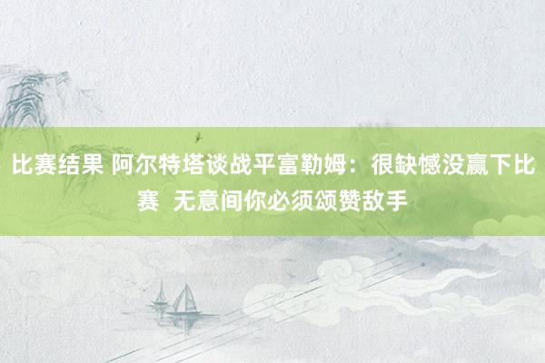 比赛结果 阿尔特塔谈战平富勒姆：很缺憾没赢下比赛  无意间你必须颂赞敌手