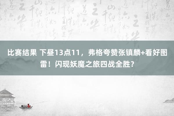 比赛结果 下昼13点11，弗格夸赞张镇麟+看好图雷！闪现妖魔之旅四战全胜？