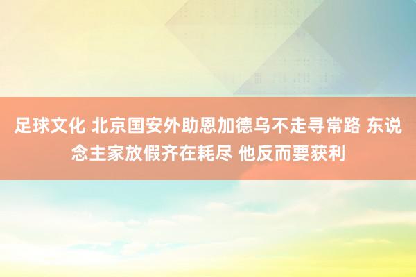 足球文化 北京国安外助恩加德乌不走寻常路 东说念主家放假齐在耗尽 他反而要获利