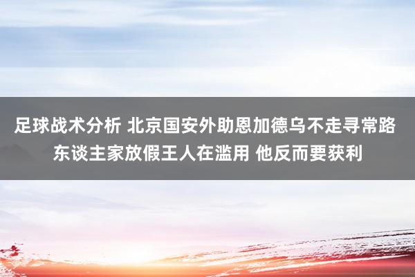 足球战术分析 北京国安外助恩加德乌不走寻常路 东谈主家放假王人在滥用 他反而要获利