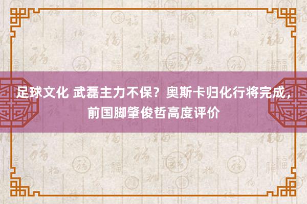 足球文化 武磊主力不保？奥斯卡归化行将完成，前国脚肇俊哲高度评价