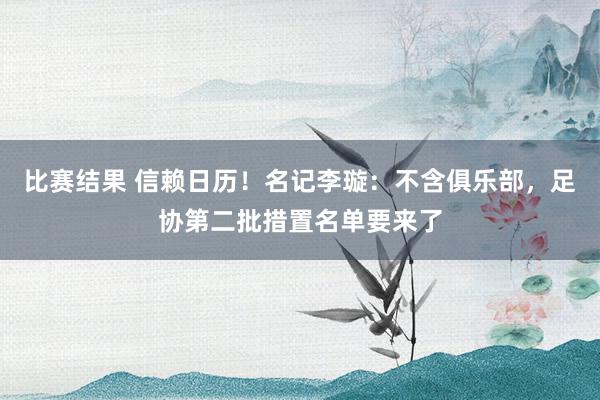 比赛结果 信赖日历！名记李璇：不含俱乐部，足协第二批措置名单要来了