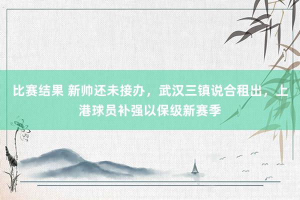 比赛结果 新帅还未接办，武汉三镇说合租出，上港球员补强以保级新赛季