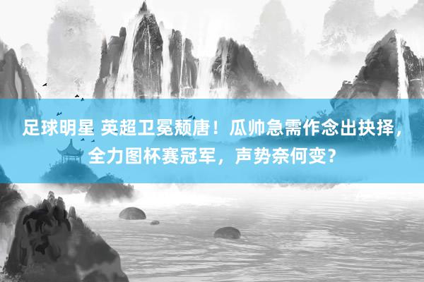 足球明星 英超卫冕颓唐！瓜帅急需作念出抉择，全力图杯赛冠军，声势奈何变？