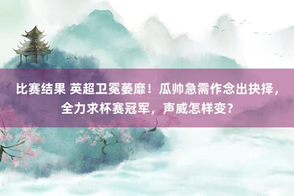 比赛结果 英超卫冕萎靡！瓜帅急需作念出抉择，全力求杯赛冠军，声威怎样变？