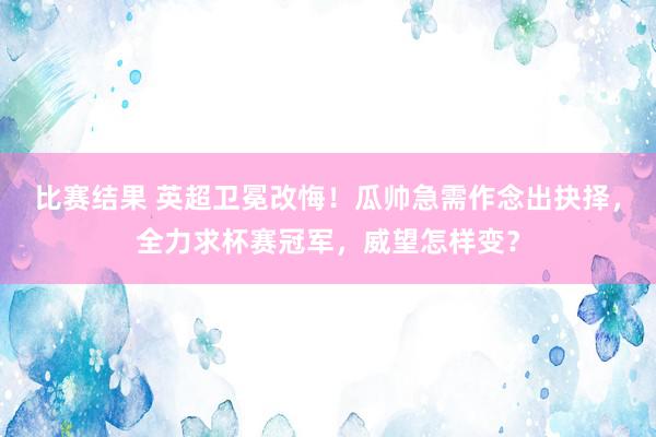 比赛结果 英超卫冕改悔！瓜帅急需作念出抉择，全力求杯赛冠军，威望怎样变？